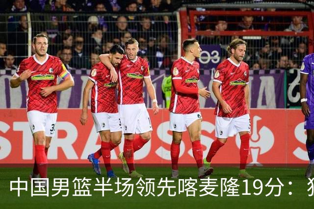 中国男篮半场领先喀麦隆19分：狂轰11三分 贺希宁12分庞峥麟11分