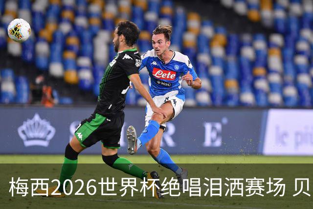 梅西2026世界杯绝唱泪洒赛场 贝利惋惜老马反应截然不同