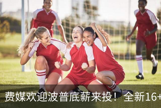 费媒欢迎波普底薪来投！全新16+3名单需清理一人 迈尔斯还存后续运作？